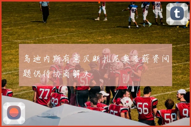 乌迪内斯有意买断扎尼奥洛薪资问题仍待协商解决