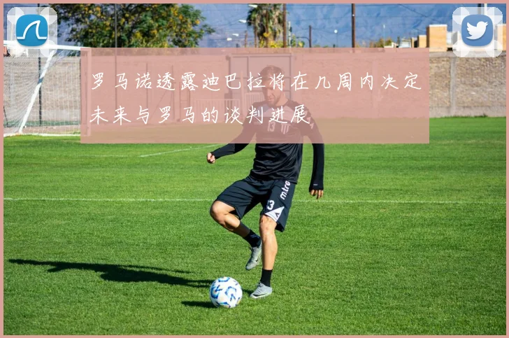 罗马诺透露迪巴拉将在几周内决定未来与罗马的谈判进展