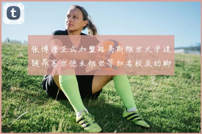 张博源正式加盟路易斯维尔大学追随昂塞尔德米切尔等知名校友的脚步