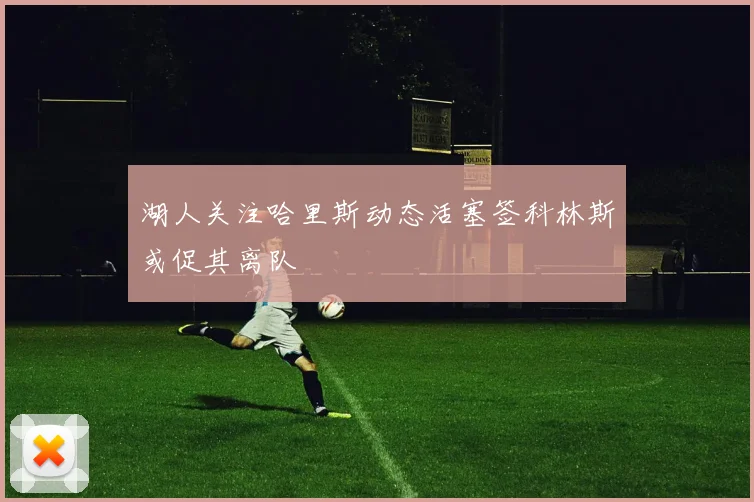 湖人关注哈里斯动态活塞签科林斯或促其离队