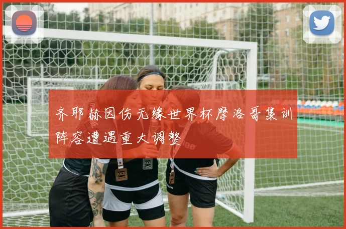 齐耶赫因伤无缘世界杯摩洛哥集训阵容遭遇重大调整