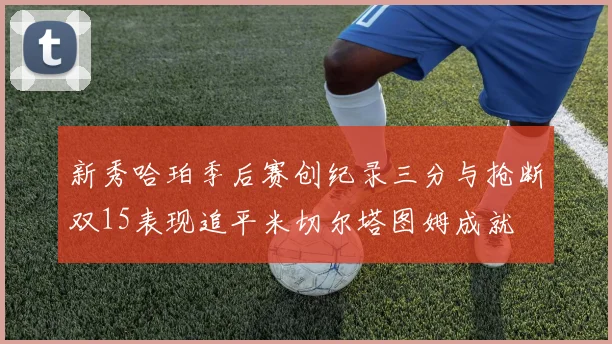 新秀哈珀季后赛创纪录三分与抢断双15表现追平米切尔塔图姆成就