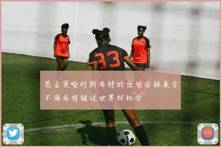 恩古莫哈对斯洛特的出场安排表示不满或将错过世界杯机会