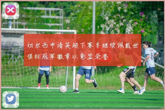 切尔西申请英超下赛季继续佩戴世俱杯冠军徽章以彰显荣誉
