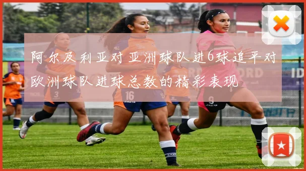 阿尔及利亚对亚洲球队进6球追平对欧洲球队进球总数的精彩表现