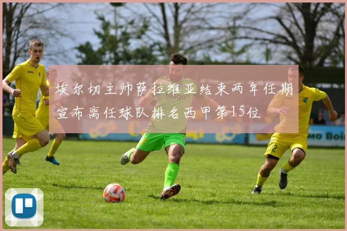 埃尔切主帅萨拉维亚结束两年任期宣布离任球队排名西甲第15位