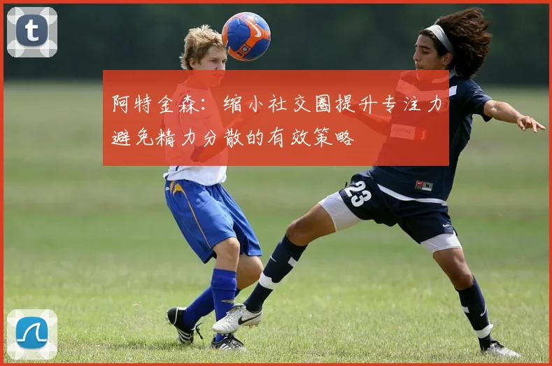 阿特金森：缩小社交圈提升专注力避免精力分散的有效策略