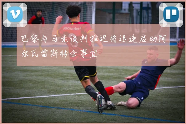 巴黎与马竞谈判推迟将迅速启动阿尔瓦雷斯转会事宜