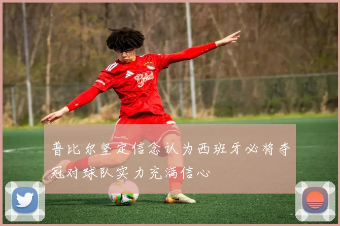 普比尔坚定信念认为西班牙必将夺冠对球队实力充满信心