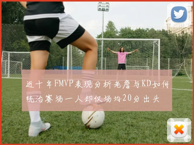近十年FMVP表现分析老詹与KD如何统治赛场一人却仅场均20分出头