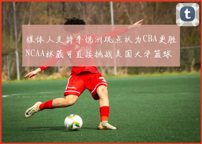 媒体人支持李悦洲观点认为CBA更胜NCAA林葳可直接挑战美国大学篮球